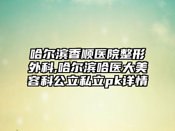 哈尔滨香顺医院整形外科,哈尔滨哈医大美容科公立私立pk详情