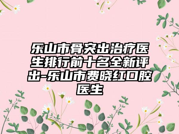 乐山市骨突出治疗医生排行前十名全新评出-乐山市费晓红口腔医生