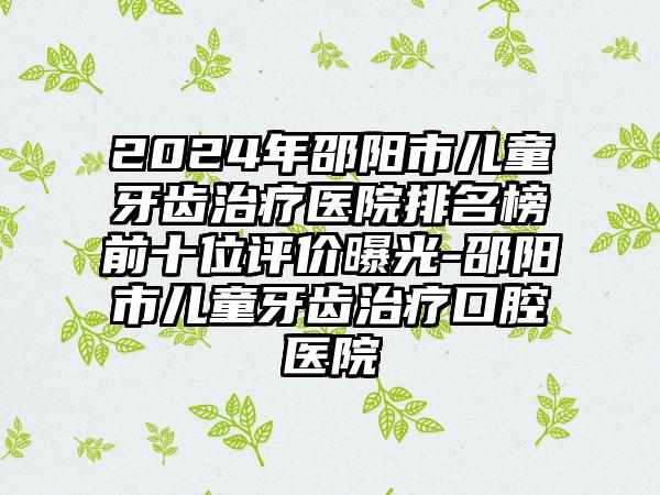 2024年邵阳市儿童牙齿治疗医院排名榜前十位评价曝光-邵阳市儿童牙齿治疗口腔医院