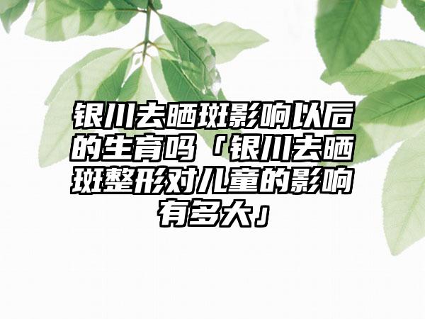 银川去晒斑影响以后的生育吗「银川去晒斑整形对儿童的影响有多大」