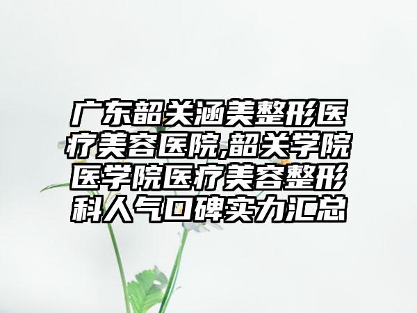 广东韶关涵美整形医疗美容医院,韶关学院医学院医疗美容整形科人气口碑实力汇总