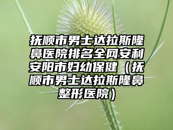 抚顺市男士达拉斯隆鼻医院排名全网安利安阳市妇幼保健（抚顺市男士达拉斯隆鼻整形医院）