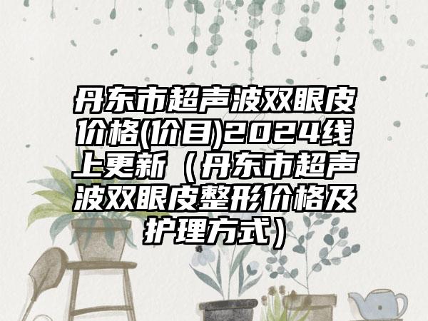 丹东市超声波双眼皮价格(价目)2024线上更新（丹东市超声波双眼皮整形价格及护理方式）