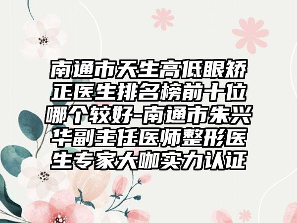 南通市天生高低眼矫正医生排名榜前十位哪个较好-南通市朱兴华副主任医师整形医生专家大咖实力认证