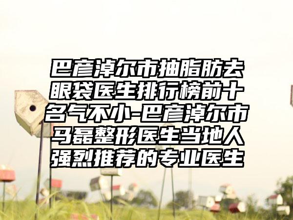 巴彦淖尔市抽脂肪去眼袋医生排行榜前十名气不小-巴彦淖尔市马磊整形医生当地人强烈推荐的专业医生