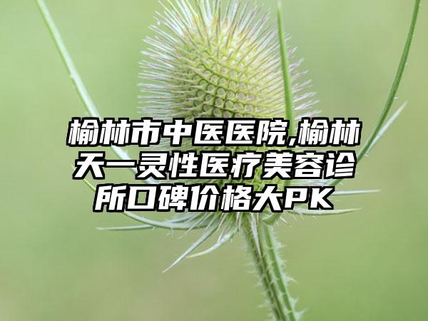 榆林市中医医院,榆林天一灵性医疗美容诊所口碑价格大PK