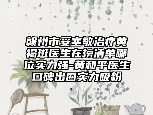 赣州市妥塞敏治疗黄褐斑医生在榜清单哪位实力强-黄和平医生口碑出圈实力吸粉