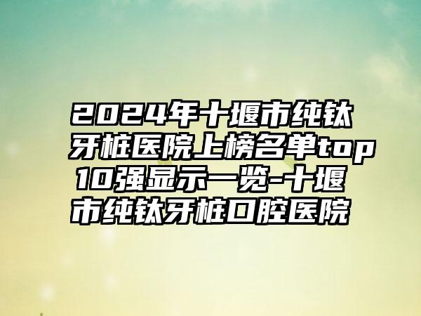 2024年十堰市纯钛牙桩医院上榜名单top10强显示一览-十堰市纯钛牙桩口腔医院