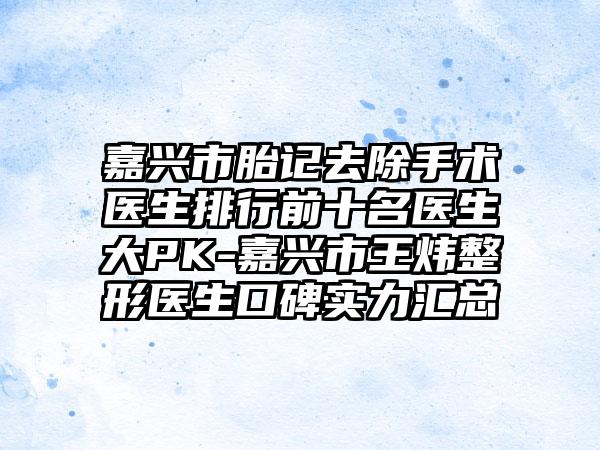 嘉兴市胎记去除手术医生排行前十名医生大PK-嘉兴市王炜整形医生口碑实力汇总