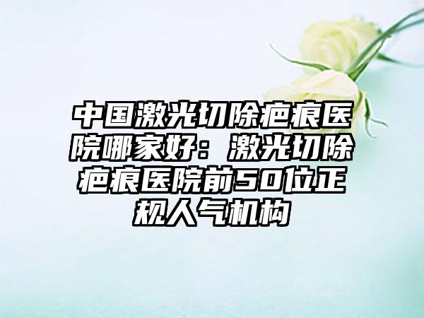 中国激光切除疤痕医院哪家好：激光切除疤痕医院前50位正规人气机构