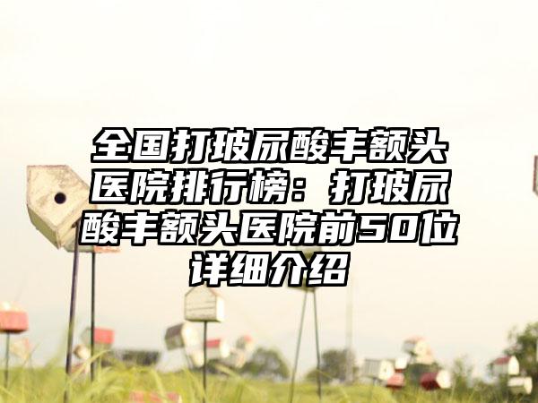 全国打玻尿酸丰额头医院排行榜：打玻尿酸丰额头医院前50位详细介绍