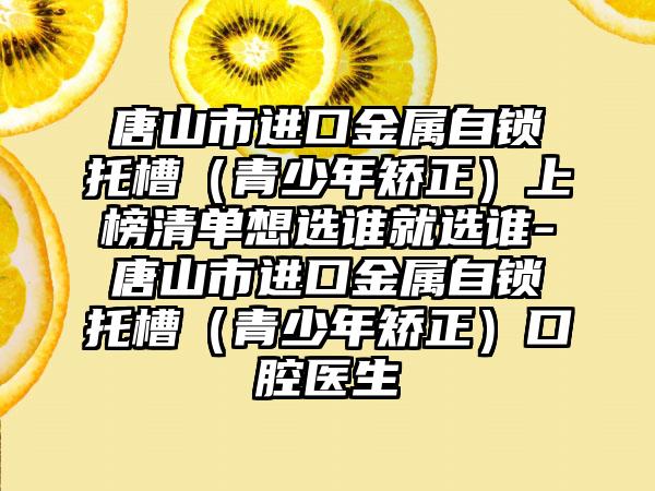 唐山市进口金属自锁托槽（青少年矫正）上榜清单想选谁就选谁-唐山市进口金属自锁托槽（青少年矫正）口腔医生