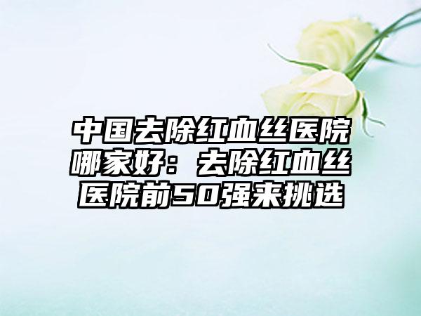 中国去除红血丝医院哪家好：去除红血丝医院前50强来挑选