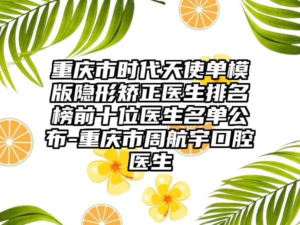 重庆市时代天使单模版隐形矫正医生排名榜前十位医生名单公布-重庆市周航宇口腔医生