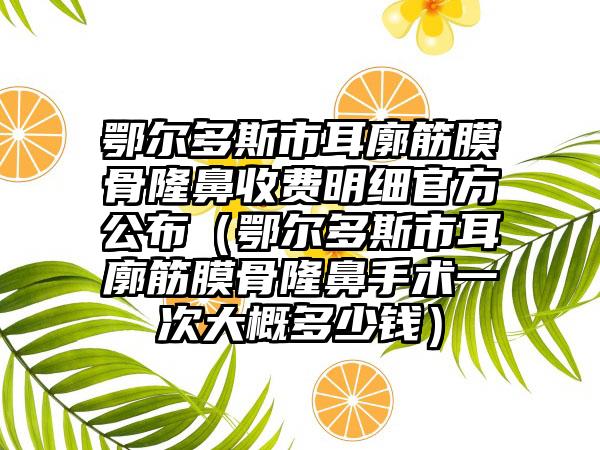 鄂尔多斯市耳廓筋膜骨隆鼻收费明细官方公布（鄂尔多斯市耳廓筋膜骨隆鼻手术一次大概多少钱）