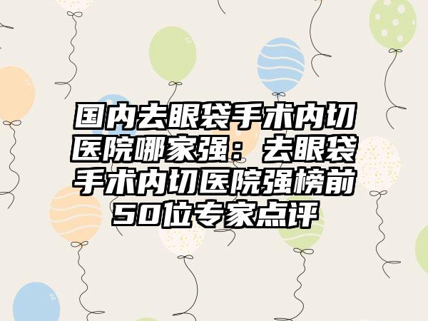 国内去眼袋手术内切医院哪家强：去眼袋手术内切医院强榜前50位专家点评