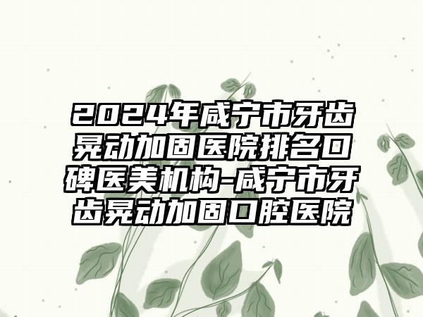 2024年咸宁市牙齿晃动加固医院排名口碑医美机构-咸宁市牙齿晃动加固口腔医院