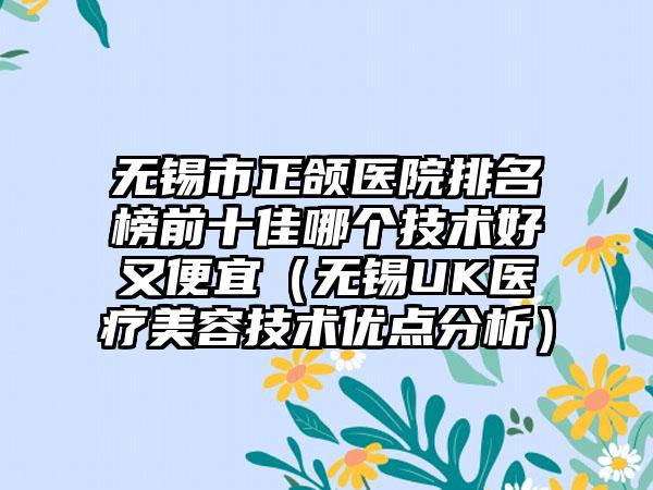 无锡市正颌医院排名榜前十佳哪个技术好又便宜（无锡UK医疗美容技术优点分析）