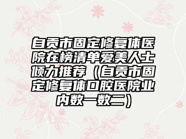 自贡市固定修复体医院在榜清单爱美人士倾力推荐（自贡市固定修复体口腔医院业内数一数二）