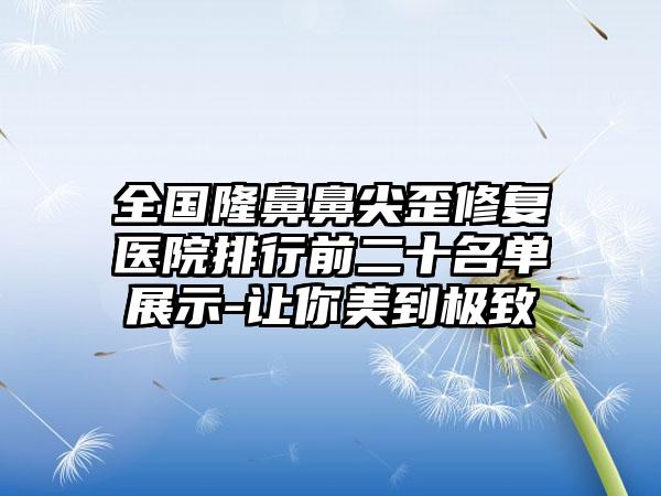 全国隆鼻鼻尖歪修复医院排行前二十名单展示-让你美到极致