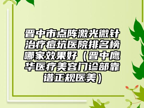 晋中市点阵激光微针治疗痘坑医院排名榜哪家效果好（晋中鹰华医疗美容门诊部靠谱正规医美）