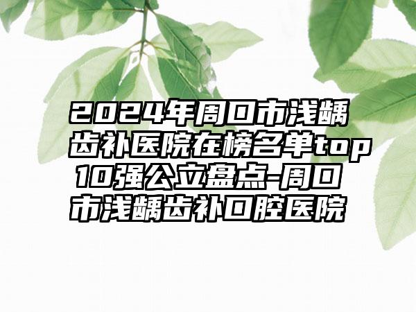 2024年周口市浅龋齿补医院在榜名单top10强公立盘点-周口市浅龋齿补口腔医院