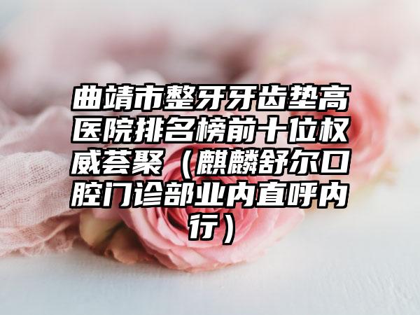 曲靖市整牙牙齿垫高医院排名榜前十位权威荟聚（麒麟舒尔口腔门诊部业内直呼内行）