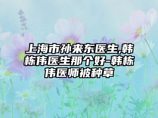 上海市孙来东医生,韩栋伟医生那个好-韩栋伟医师被种草