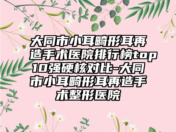 大同市小耳畸形耳再造手术医院排行榜top10强硬核对比-大同市小耳畸形耳再造手术整形医院