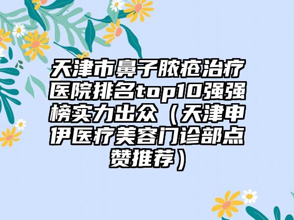 天津市鼻子脓疮治疗医院排名top10强强榜实力出众（天津申伊医疗美容门诊部点赞推荐）