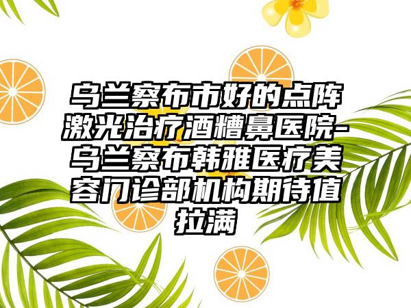 乌兰察布市好的点阵激光治疗酒糟鼻医院-乌兰察布韩雅医疗美容门诊部机构期待值拉满