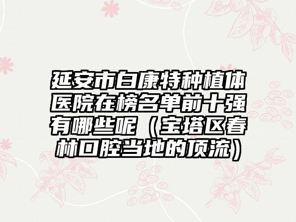 延安市白康特种植体医院在榜名单前十强有哪些呢（宝塔区春林口腔当地的顶流）