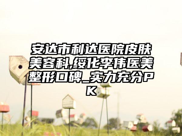 安达市利达医院皮肤美容科,绥化李伟医美整形口碑_实力充分PK