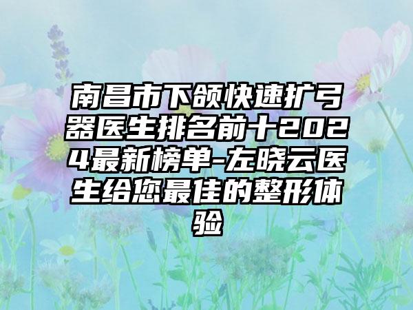 南昌市下颌快速扩弓器医生排名前十2024最新榜单-左晓云医生给您最佳的整形体验