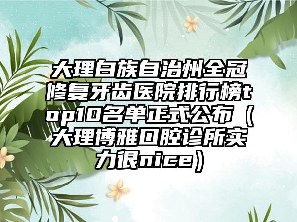 大理白族自治州全冠修复牙齿医院排行榜top10名单正式公布（大理博雅口腔诊所实力很nice）