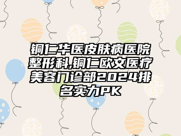 铜仁华医皮肤病医院整形科,铜仁欧文医疗美容门诊部2024排名实力PK