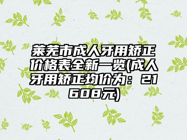 莱芜市成人牙用矫正价格表全新一览(成人牙用矫正均价为：21608元)