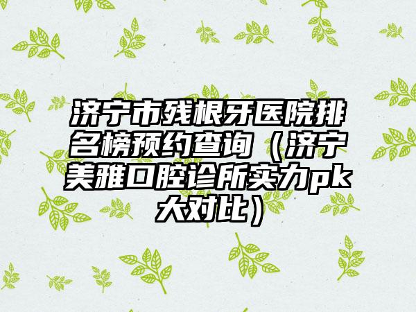 济宁市残根牙医院排名榜预约查询（济宁美雅口腔诊所实力pk大对比）