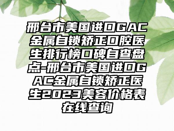 邢台市美国进口GAC金属自锁矫正口腔医生排行榜口碑自查盘点-邢台市美国进口GAC金属自锁矫正医生2023美容价格表在线查询