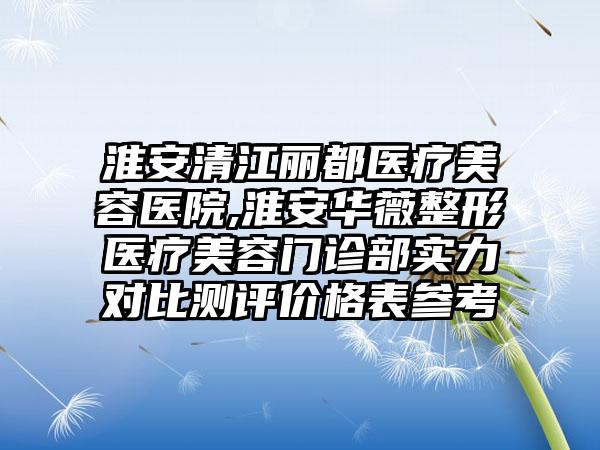 淮安清江丽都医疗美容医院,淮安华薇整形医疗美容门诊部实力对比测评价格表参考