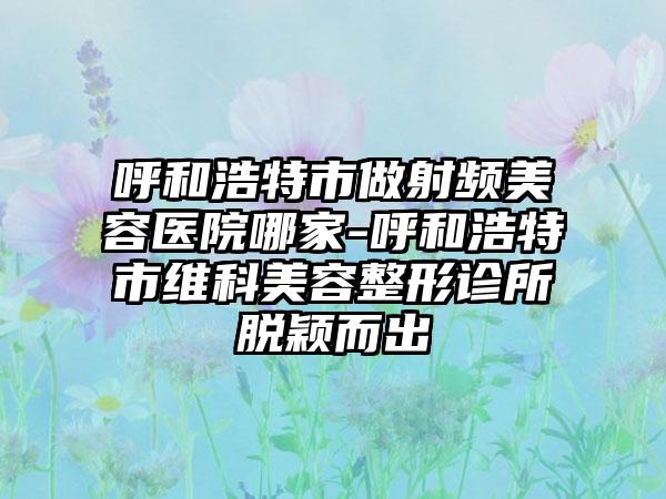 呼和浩特市做射频美容医院哪家-呼和浩特市维科美容整形诊所脱颖而出