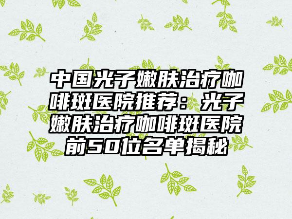 中国光子嫩肤治疗咖啡斑医院推荐：光子嫩肤治疗咖啡斑医院前50位名单揭秘