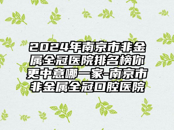 2024年南京市非金属全冠医院排名榜你更中意哪一家-南京市非金属全冠口腔医院