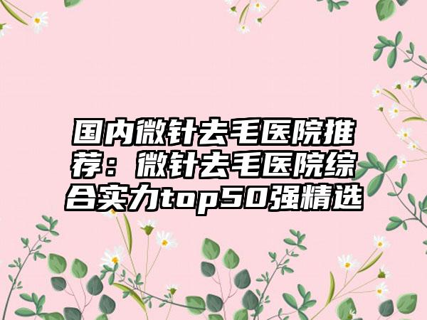 国内微针去毛医院推荐：微针去毛医院综合实力top50强精选