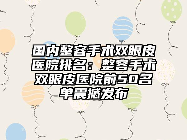 国内整容手术双眼皮医院排名：整容手术双眼皮医院前50名单震撼发布