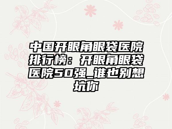 中国开眼角眼袋医院排行榜：开眼角眼袋医院50强_谁也别想坑你