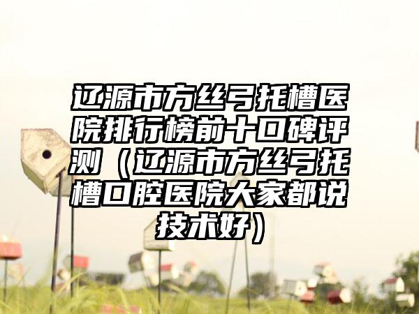 辽源市方丝弓托槽医院排行榜前十口碑评测（辽源市方丝弓托槽口腔医院大家都说技术好）