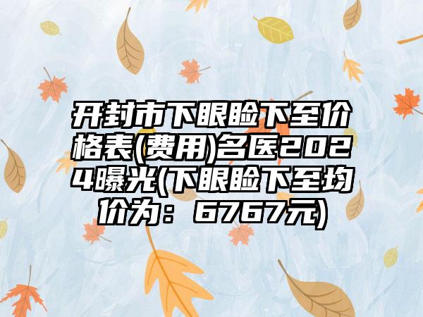 开封市下眼睑下至价格表(费用)名医2024曝光(下眼睑下至均价为：6767元)