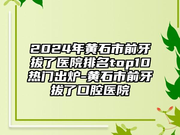 2024年黄石市前牙拔了医院排名top10热门出炉-黄石市前牙拔了口腔医院