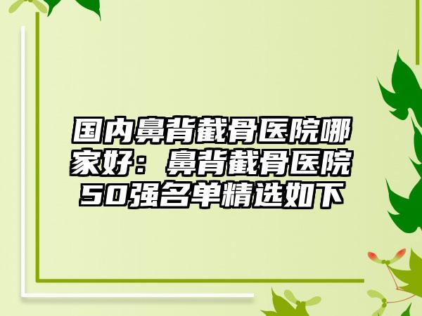 国内鼻背截骨医院哪家好：鼻背截骨医院50强名单精选如下